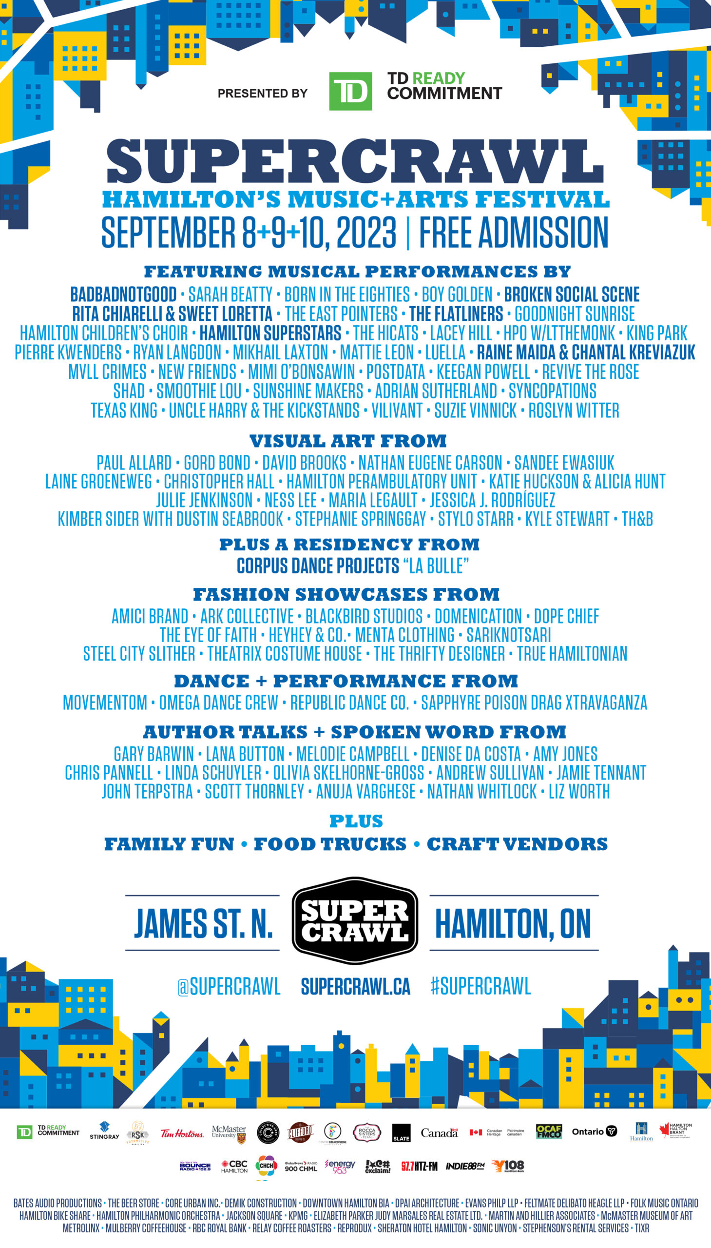 Festival poster framed with an abstract motif of city blocks in light, medium and dark blue with yellow highlights. Poster reads: TD Presents Supercrawl, Hamilton’s Music and Arts Festival, September 8, 9 and 10, 2023. Free admission. Featuring musical performances by BADBADNOTGOOD, Sarah Beatty, Born in the Eighties, Boy Golden, Broken Social Scene, Rita Chiarelli and Sweet Loretta, The East Pointers , The Flatliners, Goodnight Sunrise, Hamilton Children’s Choir, Hamilton Superstars, The HiCats, Lacey Hill, HPO with LTtheMonk, King Park, Pierre Kwenders, Ryan Langdon, Mikhail Laxton, Mattie Leon, Luella, Raine Maida and Chantal Kreviazuk, MVLL CRIMES, New Friends, Mimi O’Bonsawin, Postdata, Keegan Powell, Revive The Rose, Shad, Smoothie Lou, Sunshine Makers, Adrian Sutherland, Syncopations, Texas King, Uncle Harry and The Kickstands, VILIVANT, Suzie Vinnick, and Roslyn Witter. Visual and Performance Art From Paul Allard, Gord Bond, David Brooks, Nathan Eugene Carson, Sandy Ewasiuk, Laine Groeneweg, Christopher Hall, Hamilton Perambulatory Unit, Katie Huckson and Alicia Hunt, Julie Jenkinson, Ness Lee, Maria Legault, Jessica J. Rodríguez, Kimber Sider with Dustin Seabrook, Stephanie Springgay, Stylo Starr, Kyle Stewart, and TH&B. Plus A Residency From Corpus Dance Projects “La Bulle”. Fashion showcases from Amici Brand, Ark Collective, Blackbird Studios, Domenication, Dope Chief, The Eye of Faith, HeyHey and Co., Menta Clothing, sariKNOTsari, Steel City Slither, Theatrix Costume House, The Thrifty Designer, and True Hamiltonian. Dance and Performance from MovementOM, Omega Dance Crew, Republic Dance Co., and Sapphyre Poison Drag Xtravaganza. Author Talks and Spoken Word from Gary Barwin, Lana Button, Melodie Campbell, Denise da Costa, Amy Jones, Chris Pannell, Linda Schuyler, Olivia Skelhorne-Gross, Andrew Sullivan, Jamie Tennant, John Terpstra, Scott Thornley, Anuja Varghese, Nathan Whitlock, and Liz Worth. Plus Family Fun, Food Trucks, and Craft Vendors. Below this text is the Supercrawl logo, flanked by the words James St. N. and Hamilton, ON. Festival website https://supercrawl.ca/ is listed below the logo, and is flanked by the social media handle @supercrawl and event hashtag #supercrawl. Festival sponsors arrayed across the bottom of the poster appear on three tiers. The top tier is made up of the logos of TD Bank Group, RSK Automotive and Collision, Stingray Music, Tim Hortons, McMaster University, Collective Arts Brewing, Clifford Brewing Co., Centre Francophone Hamilton, The Rocca Sisters Team, Slate Asset Management, Building Communities, Canadian Heritage, Ontario Cultural Attractions Fund, Celebrate Ontario, City of Hamilton, and The Heart of Ontario. The second tier is made up of logos of media partners 102.9 BounceFM, CBC Hamilton, CHCH, AM 900 CHML, Energy 95.3, Exclaim!, 97.7 HTZ-FM, Indie 88FM, and Y108. The final tier is text-only and acknowledges Bates Audio Productions, The Beer Store, Core Urban Inc., Demik Construction, Downtown Hamilton BIA, DPAI Architects, Evans Philp LLP, Feltmate Delibato Heagle LLP, Folk Music Ontario, Hamilton Bike Share, Hamilton Philharmonic Orchestra, Jackson Square, KPMG , Elizabeth Parker Judy Marsales Real Estate Ltd., Martin and Hillier Associates, McMaster Museum of Art, Metrolinx, Mulberry Coffeehouse, RBC Royal Bank, Relay Coffee Roasters, Reprodux, Sheraton Hotel Hamilton, Sonic Unyon, Stephenson’s Rental Services, and Tixr.